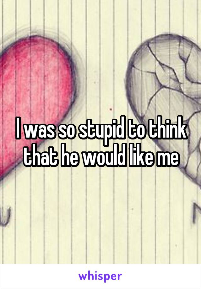 I was so stupid to think that he would like me