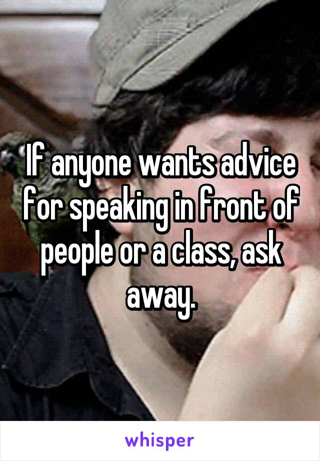 If anyone wants advice for speaking in front of people or a class, ask away.