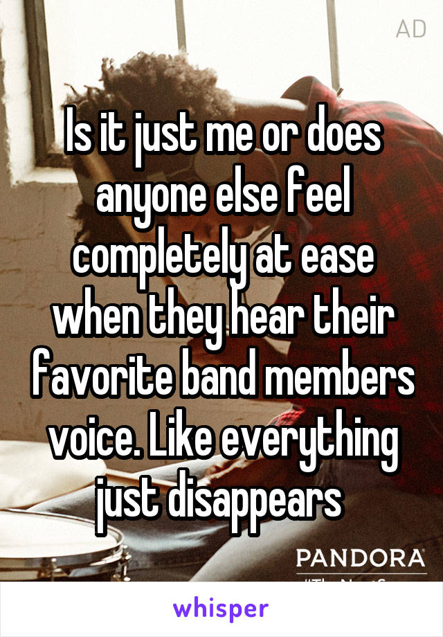 Is it just me or does anyone else feel completely at ease when they hear their favorite band members voice. Like everything just disappears 