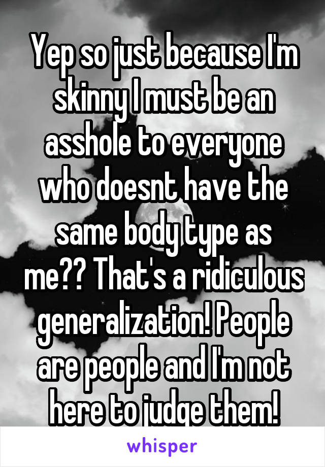 Yep so just because I'm skinny I must be an asshole to everyone who doesnt have the same body type as me?? That's a ridiculous generalization! People are people and I'm not here to judge them!