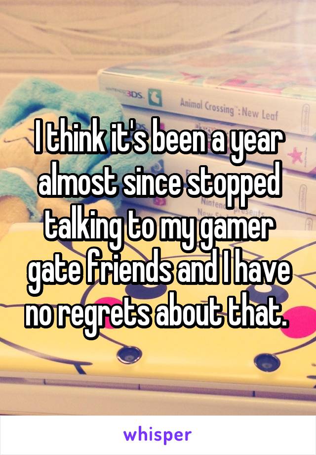 I think it's been a year almost since stopped talking to my gamer gate friends and I have no regrets about that. 