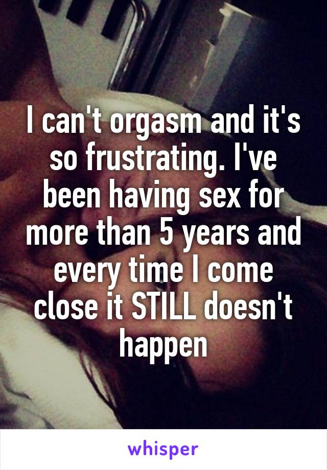I can't orgasm and it's so frustrating. I've been having sex for more than 5 years and every time I come close it STILL doesn't happen