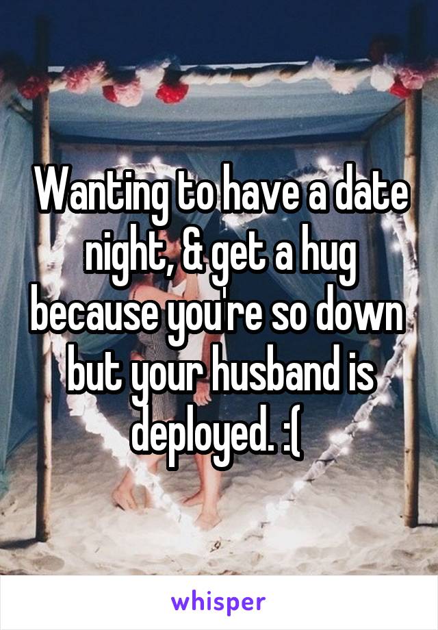 Wanting to have a date night, & get a hug because you're so down  but your husband is deployed. :( 