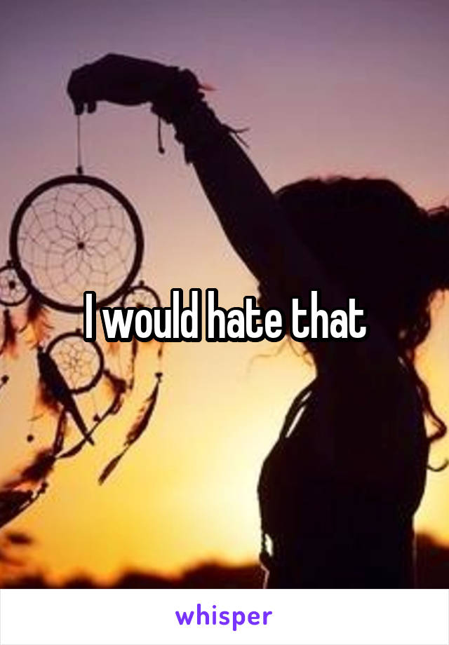 I would hate that