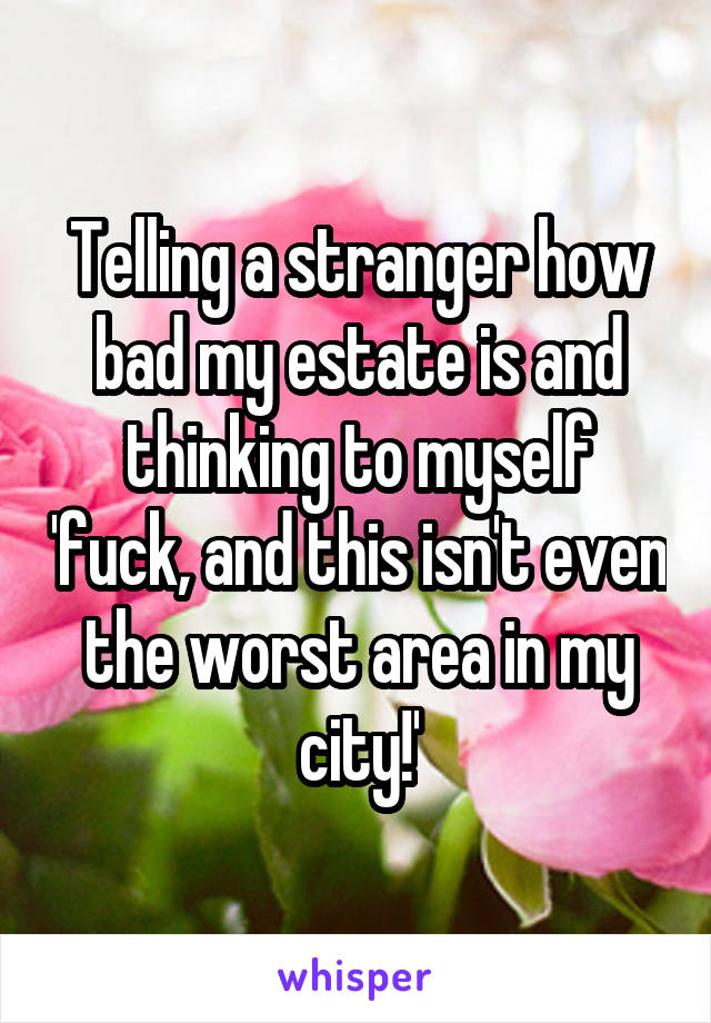 Telling a stranger how bad my estate is and thinking to myself 'fuck, and this isn't even the worst area in my city!'