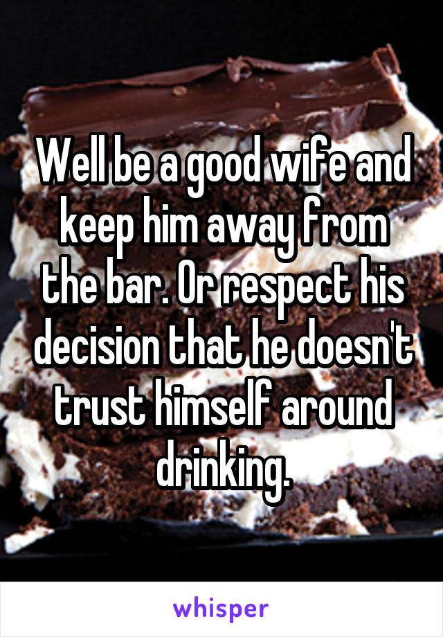 Well be a good wife and keep him away from the bar. Or respect his decision that he doesn't trust himself around drinking.