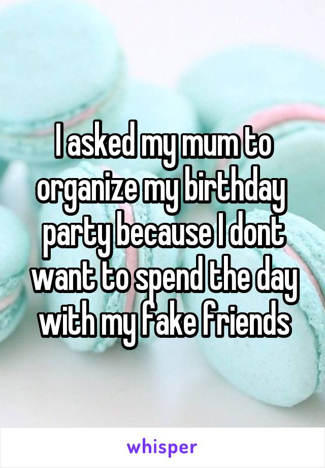 I asked my mum to organize my birthday  party because I dont want to spend the day with my fake friends