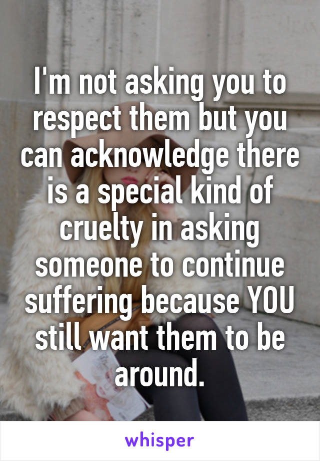 I'm not asking you to respect them but you can acknowledge there is a special kind of cruelty in asking someone to continue suffering because YOU still want them to be around.