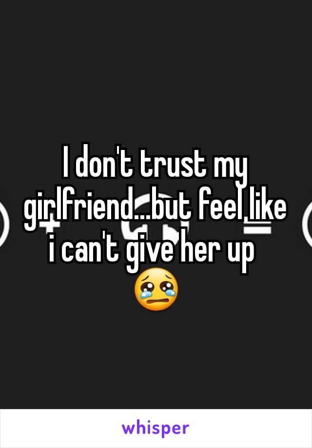 I don't trust my girlfriend...but feel like i can't give her up 
😢