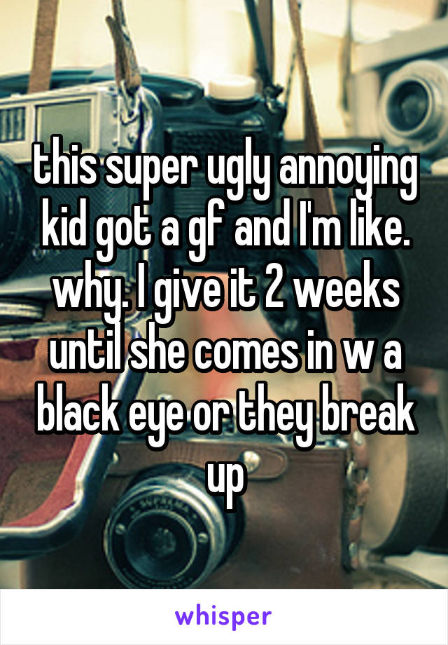 this super ugly annoying kid got a gf and I'm like. why. I give it 2 weeks until she comes in w a black eye or they break up