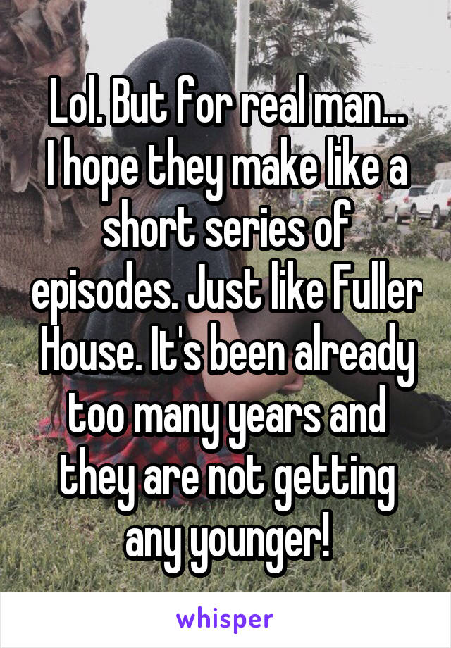 Lol. But for real man...
I hope they make like a short series of episodes. Just like Fuller House. It's been already too many years and they are not getting any younger!