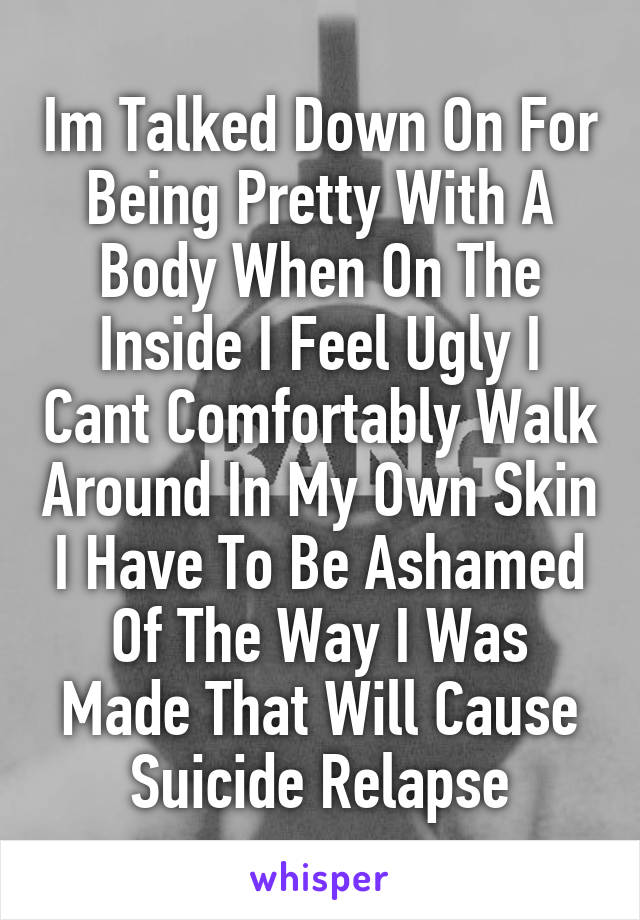 Im Talked Down On For Being Pretty With A Body When On The Inside I Feel Ugly I Cant Comfortably Walk Around In My Own Skin I Have To Be Ashamed Of The Way I Was Made That Will Cause Suicide Relapse