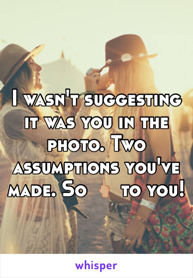 I wasn't suggesting it was you in the photo. Two assumptions you've made. So 🖕🏼 to you!