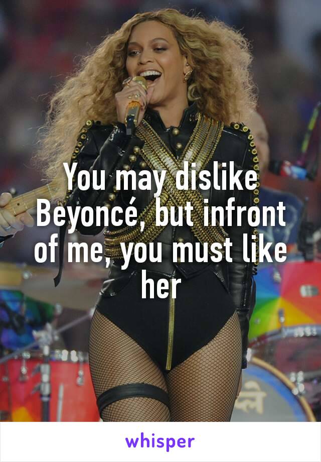 You may dislike Beyoncé, but infront of me, you must like her