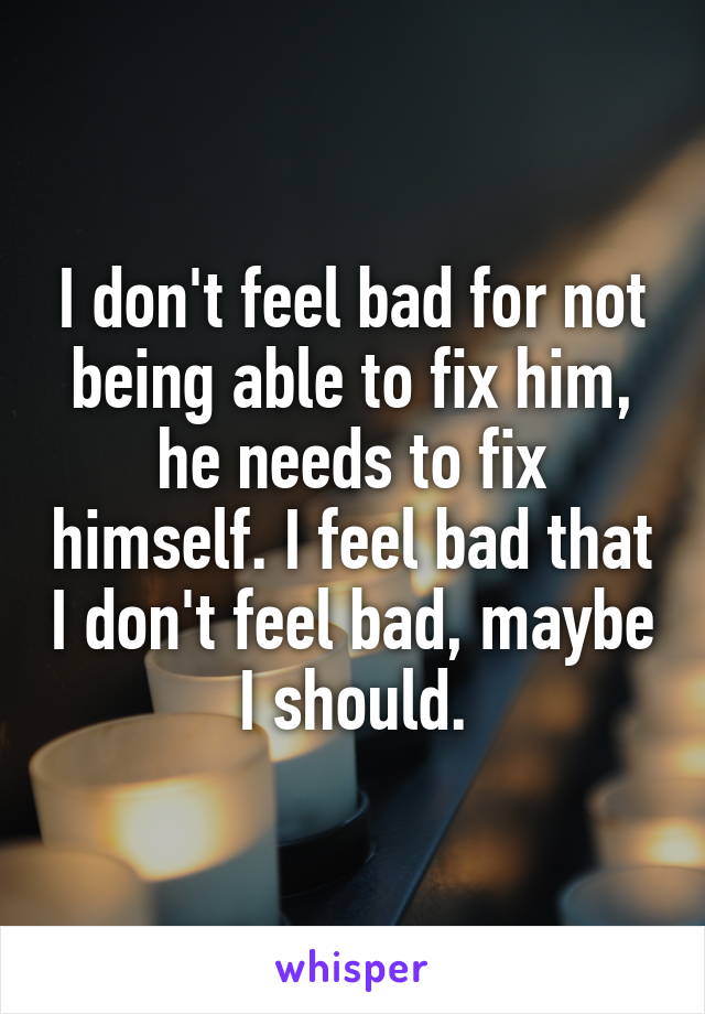 I don't feel bad for not being able to fix him, he needs to fix himself. I feel bad that I don't feel bad, maybe I should.