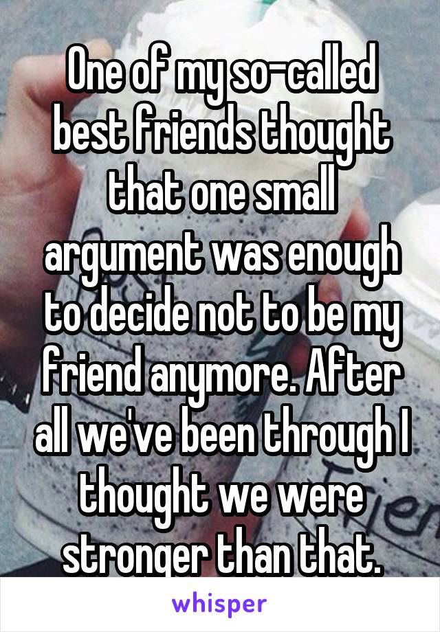 One of my so-called best friends thought that one small argument was enough to decide not to be my friend anymore. After all we've been through I thought we were stronger than that.