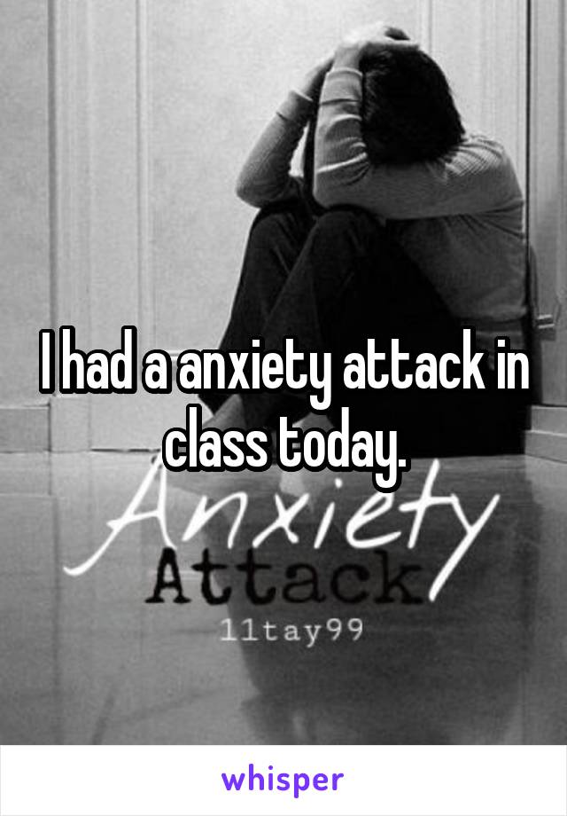 I had a anxiety attack in class today.