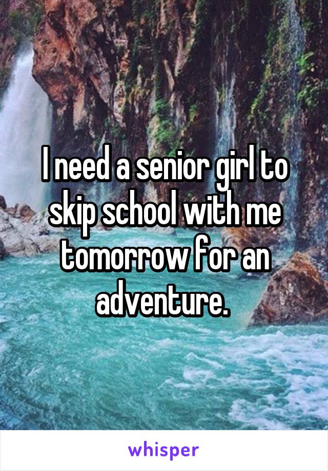 I need a senior girl to skip school with me tomorrow for an adventure. 