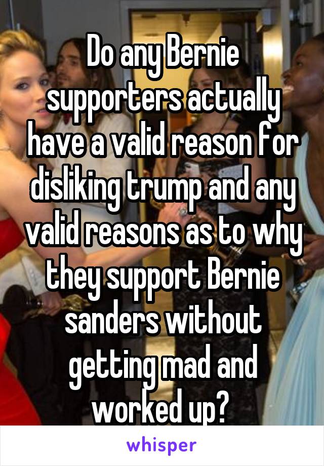 Do any Bernie supporters actually have a valid reason for disliking trump and any valid reasons as to why they support Bernie sanders without getting mad and worked up? 