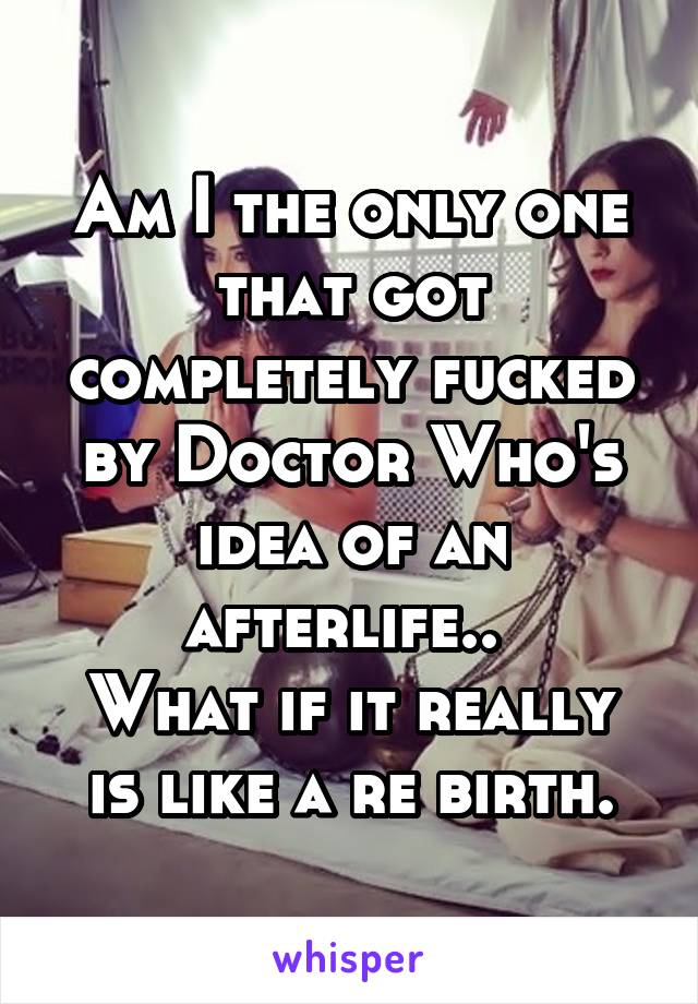 Am I the only one that got completely fucked by Doctor Who's idea of an afterlife.. 
What if it really is like a re birth.