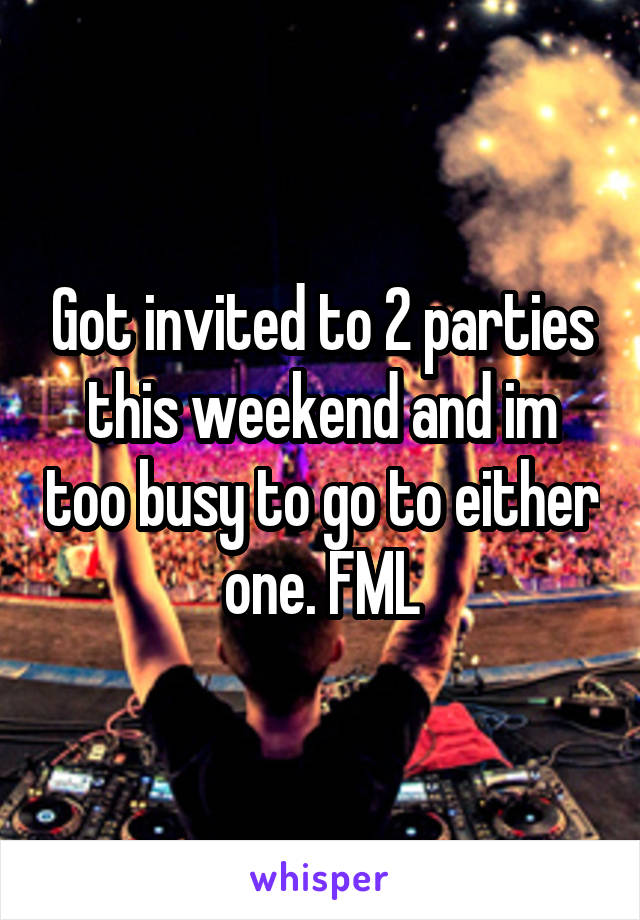 Got invited to 2 parties this weekend and im too busy to go to either one. FML