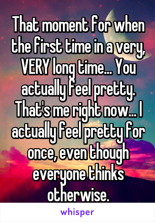 That moment for when the first time in a very, VERY long time... You actually feel pretty. That's me right now... I actually feel pretty for once, even though everyone thinks otherwise.