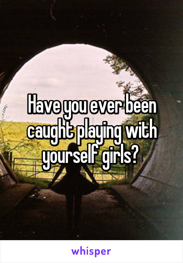 Have you ever been caught playing with yourself girls? 