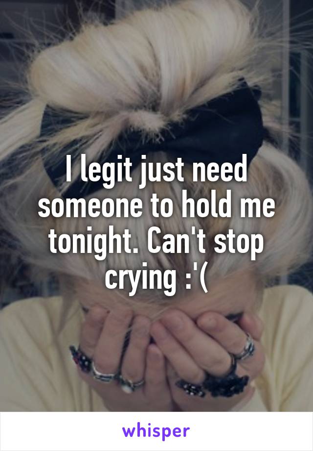 I legit just need someone to hold me tonight. Can't stop crying :'(