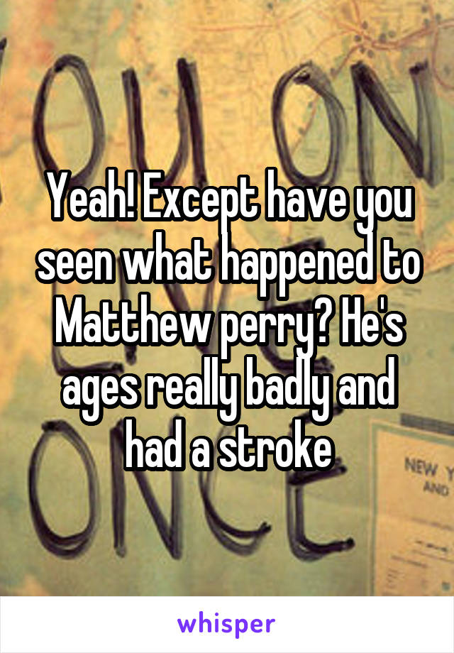 Yeah! Except have you seen what happened to Matthew perry? He's ages really badly and had a stroke