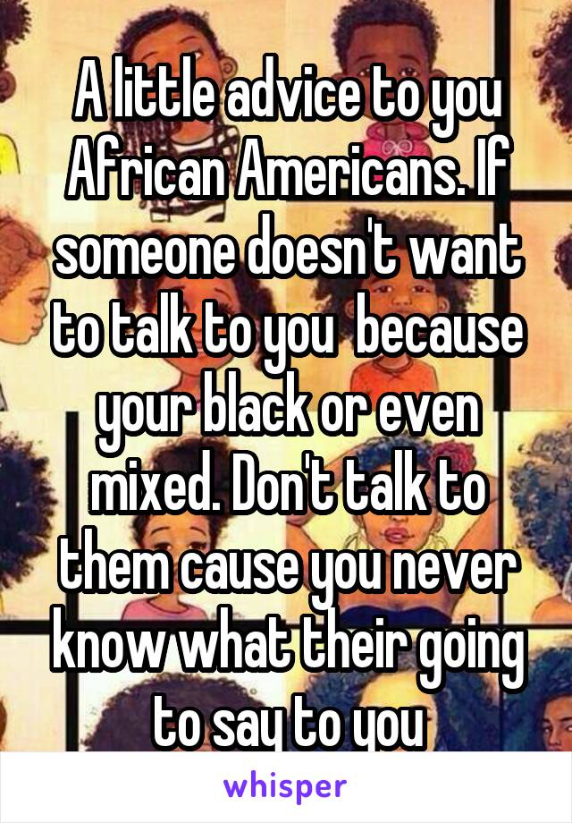 A little advice to you African Americans. If someone doesn't want to talk to you  because your black or even mixed. Don't talk to them cause you never know what their going to say to you