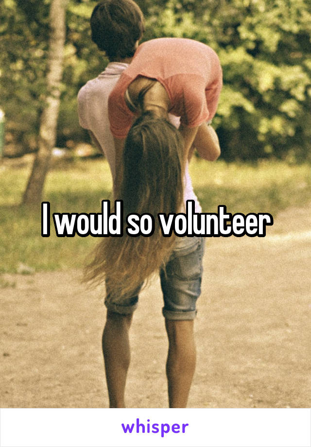 I would so volunteer