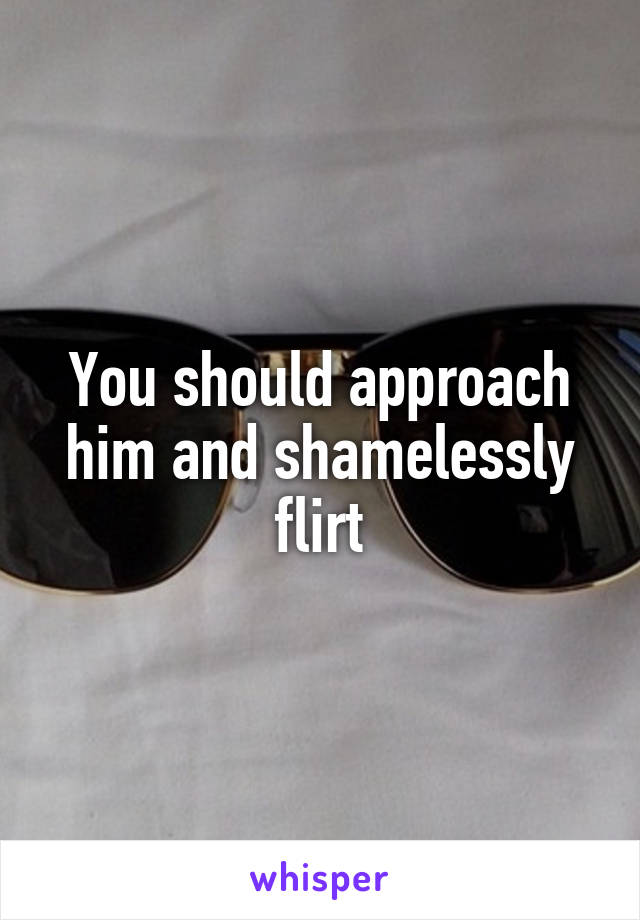 You should approach him and shamelessly flirt