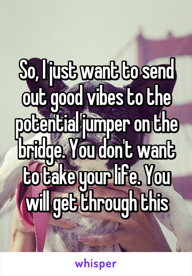 So, I just want to send out good vibes to the potential jumper on the bridge. You don't want to take your life. You will get through this