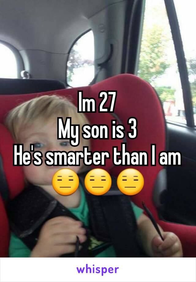 Im 27
My son is 3
He's smarter than I am
😑😑😑