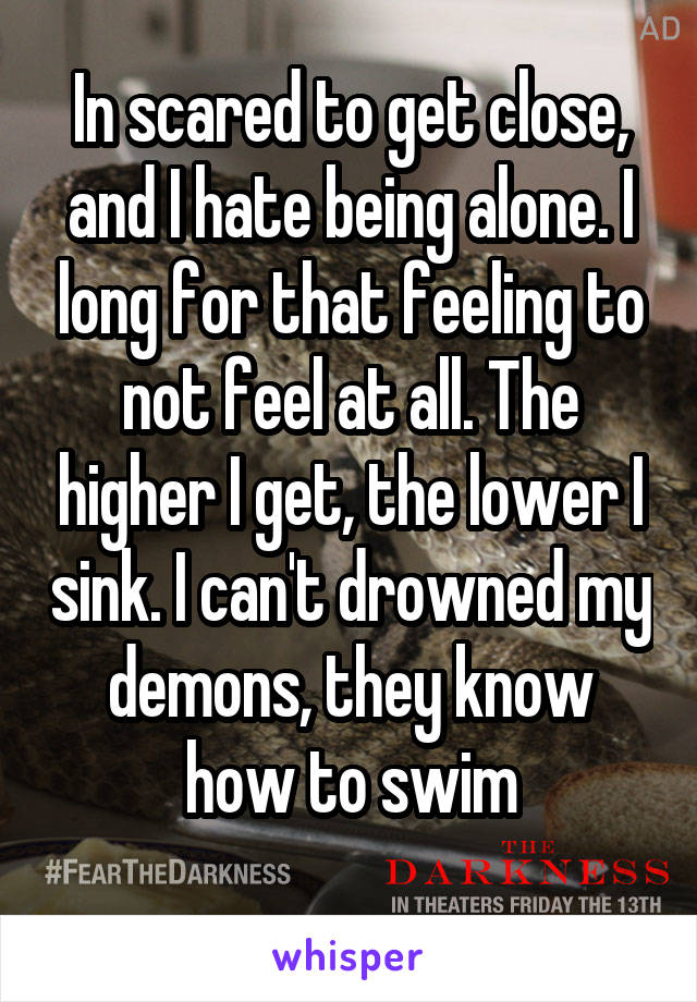 In scared to get close, and I hate being alone. I long for that feeling to not feel at all. The higher I get, the lower I sink. I can't drowned my demons, they know how to swim
