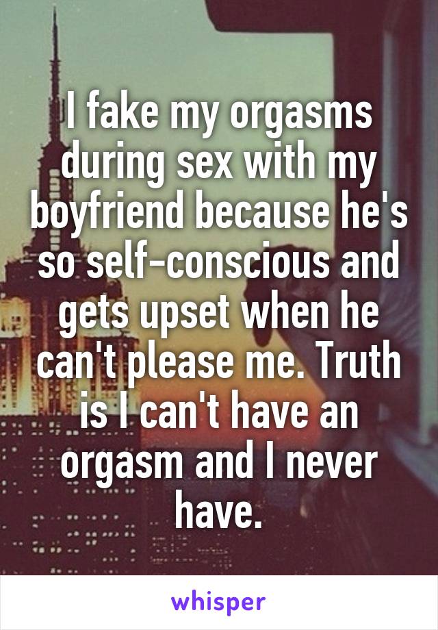 I fake my orgasms during sex with my boyfriend because he's so self-conscious and gets upset when he can't please me. Truth is I can't have an orgasm and I never have.