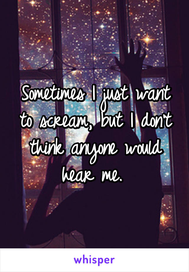 Sometimes I just want to scream, but I don't think anyone would hear me. 