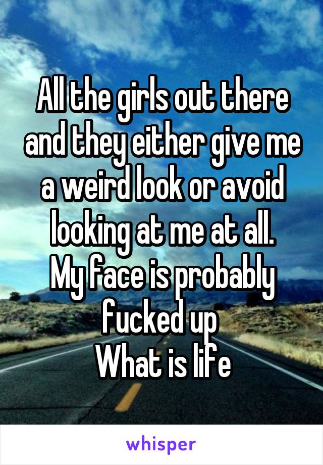 All the girls out there and they either give me a weird look or avoid looking at me at all.
My face is probably fucked up 
What is life