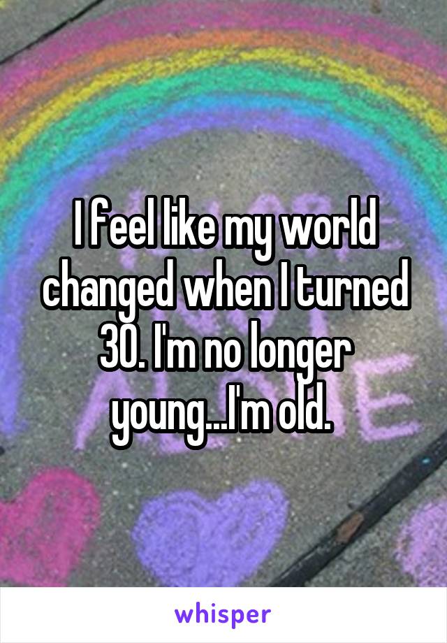 I feel like my world changed when I turned 30. I'm no longer young...I'm old. 