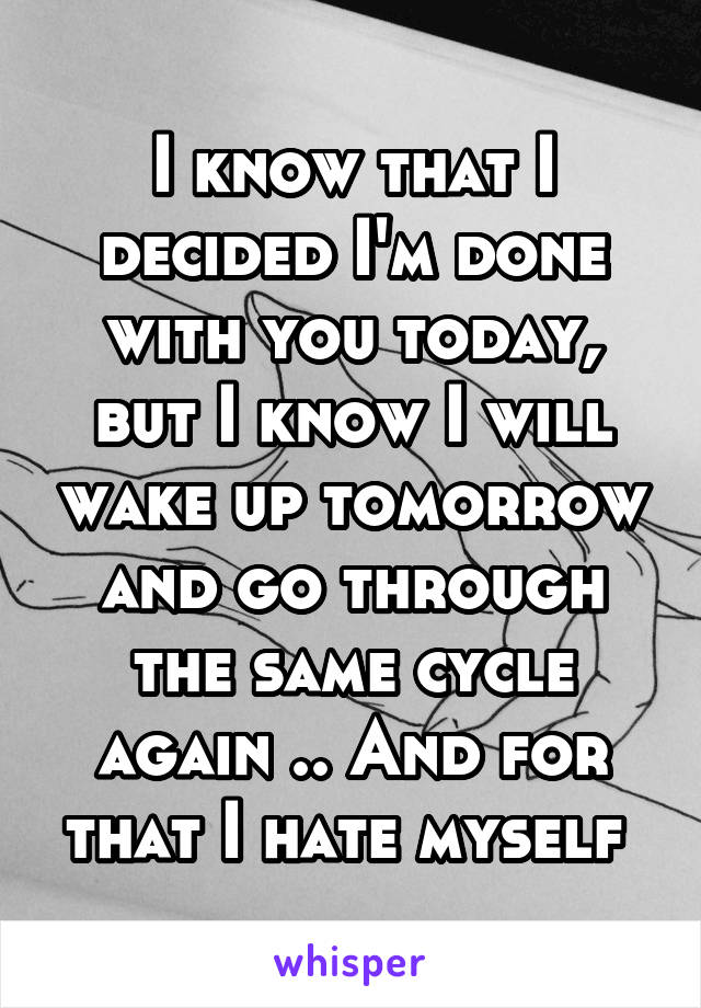 I know that I decided I'm done with you today, but I know I will wake up tomorrow and go through the same cycle again .. And for that I hate myself 