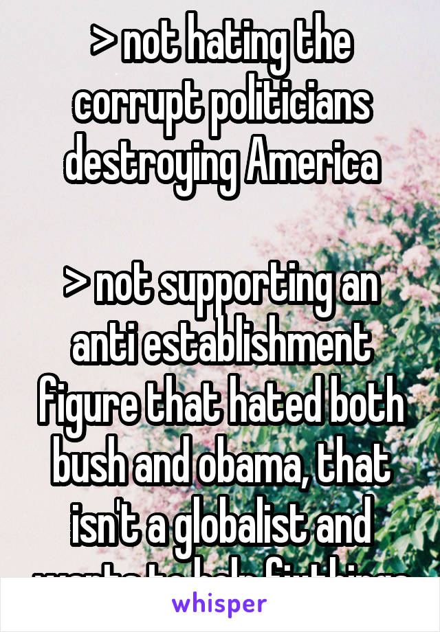 > not hating the corrupt politicians destroying America

> not supporting an anti establishment figure that hated both bush and obama, that isn't a globalist and wants to help fixthings