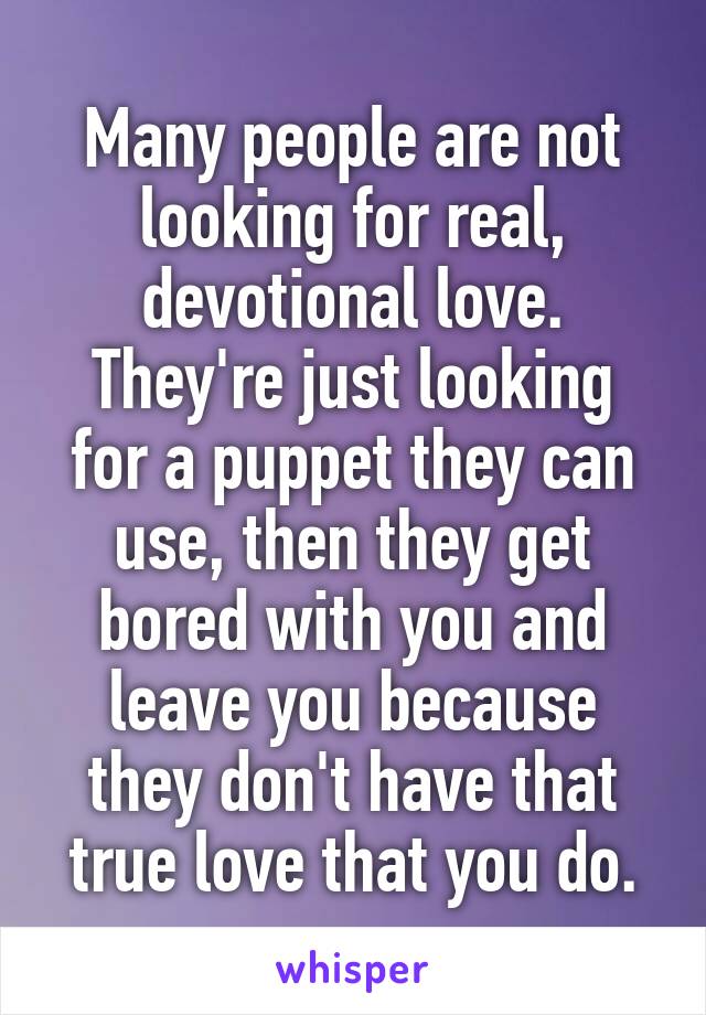 Many people are not looking for real, devotional love.
They're just looking for a puppet they can use, then they get bored with you and leave you because they don't have that true love that you do.