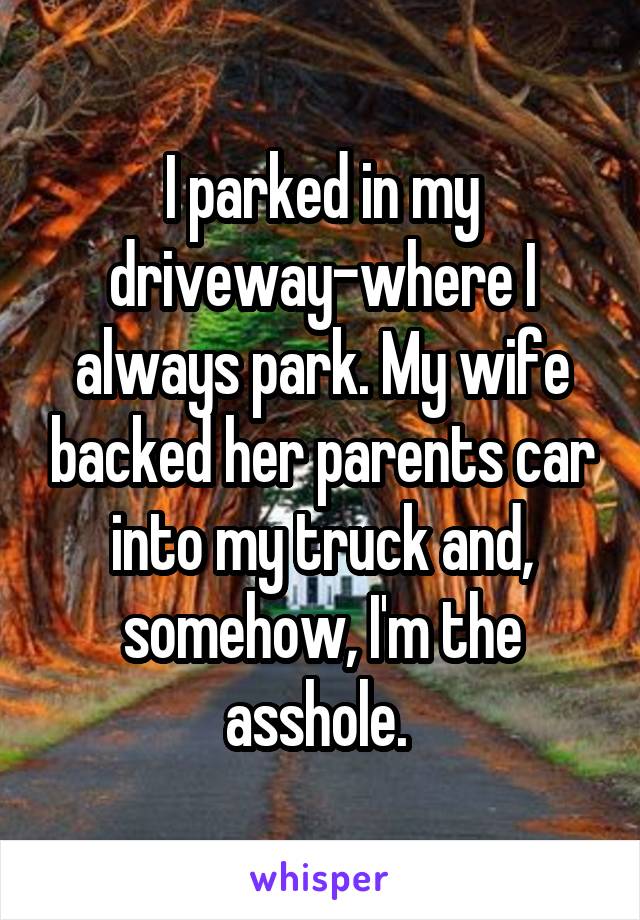 I parked in my driveway-where I always park. My wife backed her parents car into my truck and, somehow, I'm the asshole. 