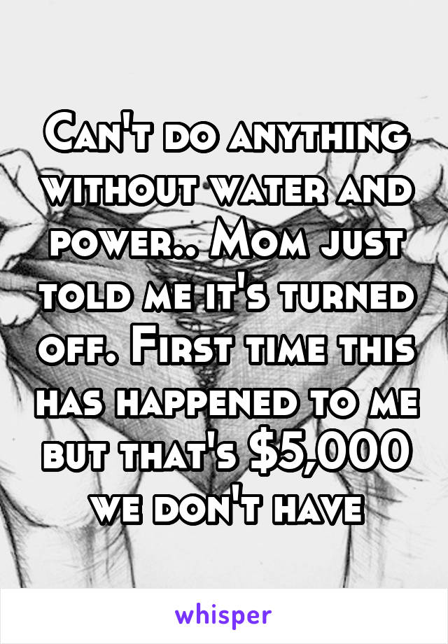 Can't do anything without water and power.. Mom just told me it's turned off. First time this has happened to me but that's $5,000 we don't have