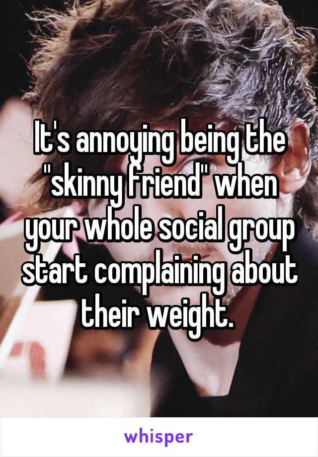 It's annoying being the "skinny friend" when your whole social group start complaining about their weight. 