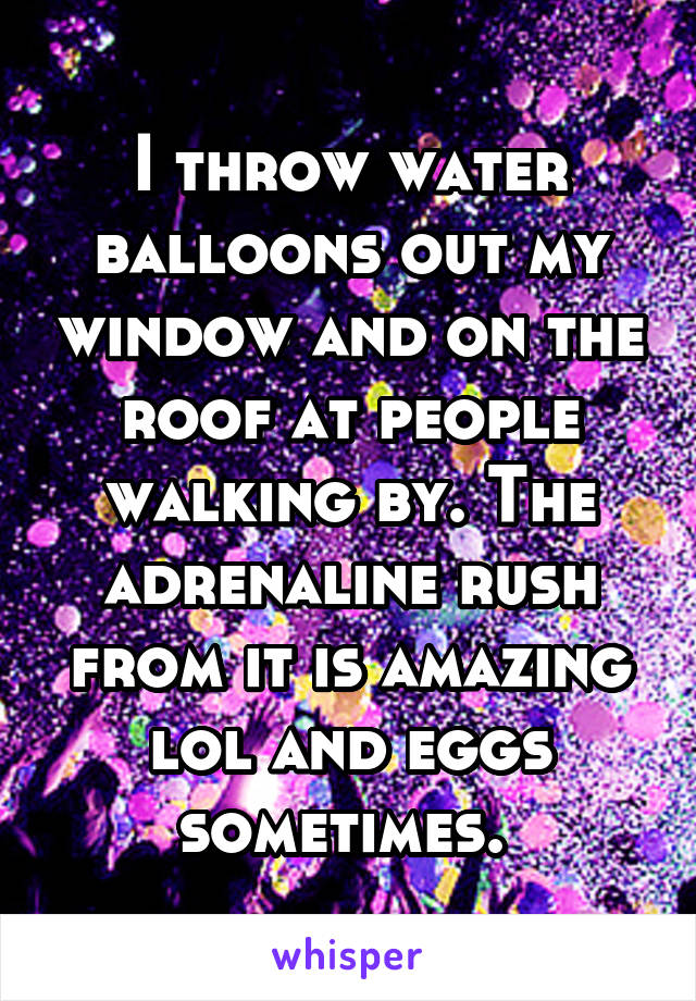 I throw water balloons out my window and on the roof at people walking by. The adrenaline rush from it is amazing lol and eggs sometimes. 