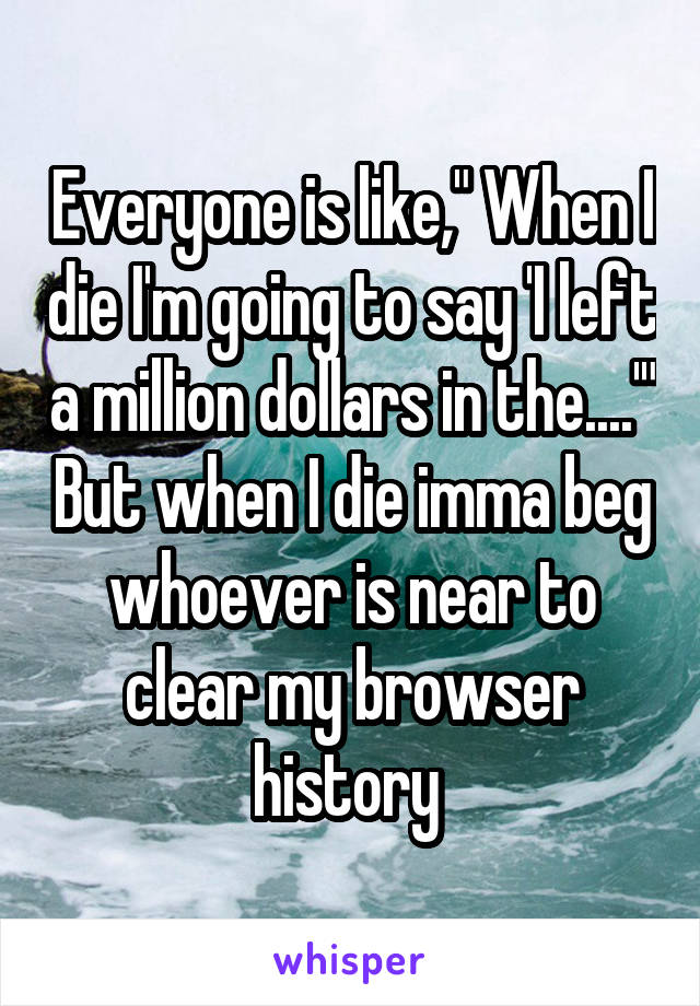 Everyone is like," When I die I'm going to say 'I left a million dollars in the....'" But when I die imma beg whoever is near to clear my browser history 