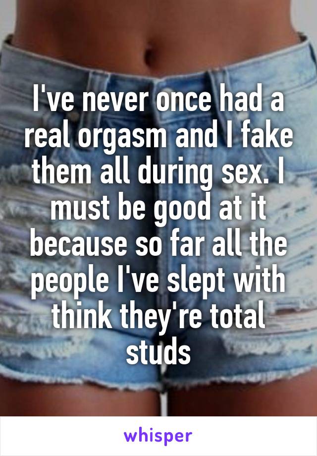 I've never once had a real orgasm and I fake them all during sex. I must be good at it because so far all the people I've slept with think they're total studs