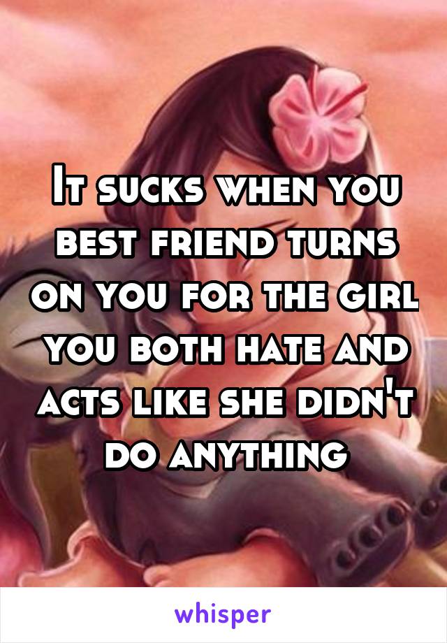 It sucks when you best friend turns on you for the girl you both hate and acts like she didn't do anything