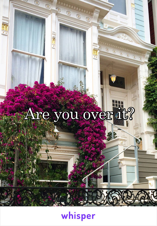 Are you over it?